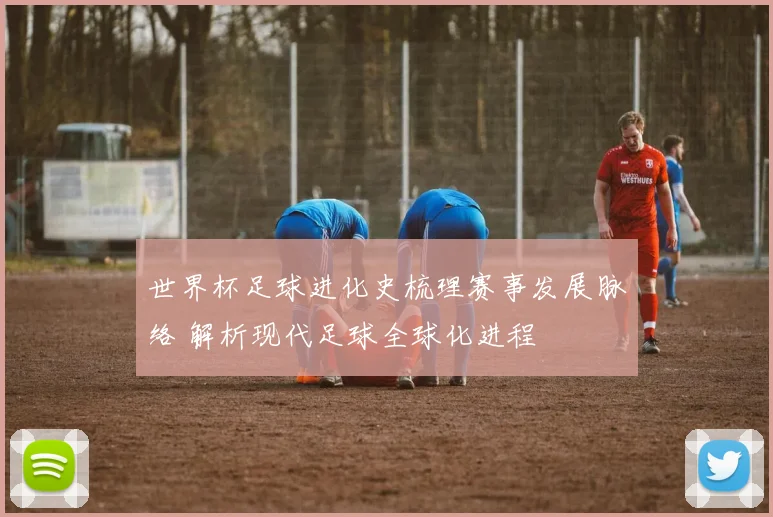 世界杯足球进化史梳理赛事发展脉络 解析现代足球全球化进程