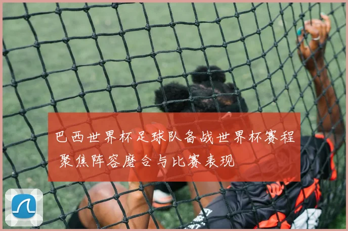 巴西世界杯足球队备战世界杯赛程 聚焦阵容磨合与比赛表现