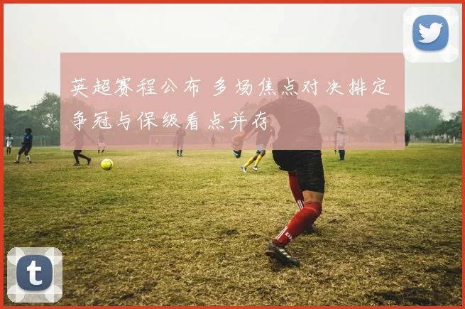 英超赛程公布 多场焦点对决排定 争冠与保级看点并存