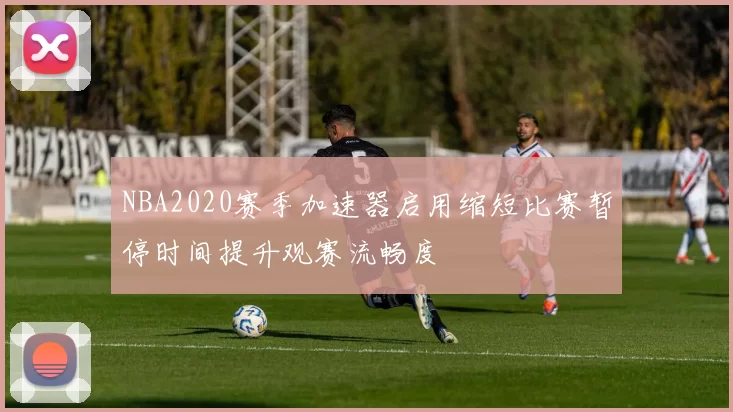 NBA2020赛季加速器启用缩短比赛暂停时间提升观赛流畅度
