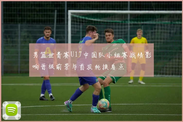 男篮世青赛U17中国队小组赛战绩影响晋级前景与首发轮换看点