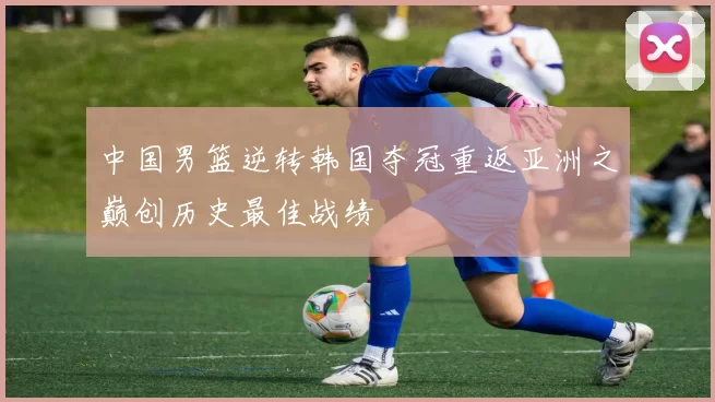 中国男篮逆转韩国夺冠重返亚洲之巅创历史最佳战绩