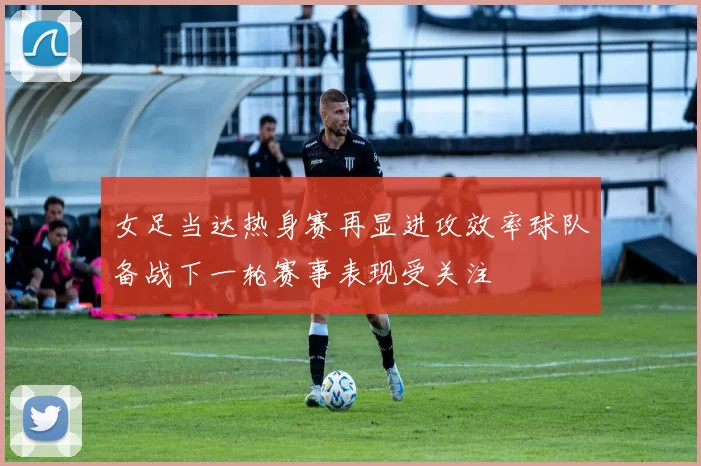 女足当达热身赛再显进攻效率球队备战下一轮赛事表现受关注