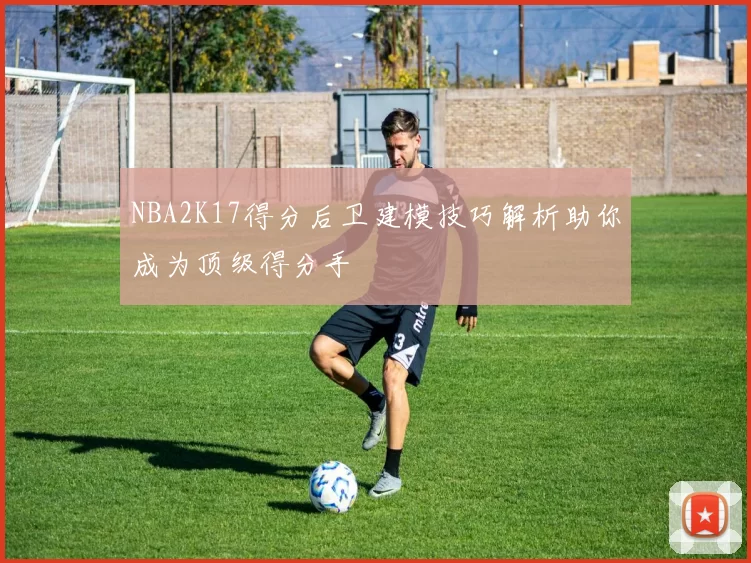 NBA2K17得分后卫建模技巧解析助你成为顶级得分手