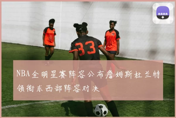 NBA全明星赛阵容公布詹姆斯杜兰特领衔东西部阵容对决
