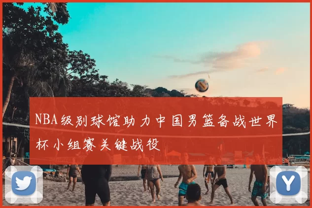 NBA级别球馆助力中国男篮备战世界杯小组赛关键战役