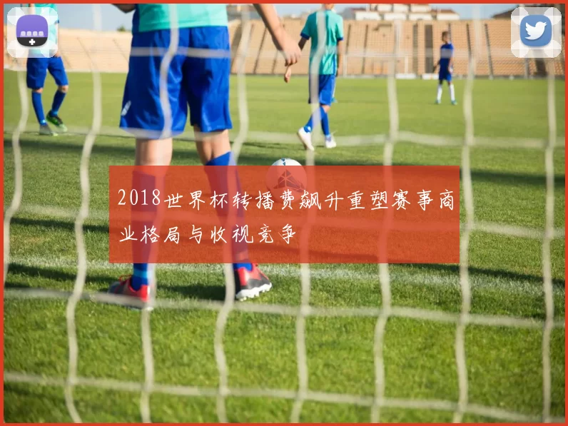 2018世界杯转播费飙升重塑赛事商业格局与收视竞争