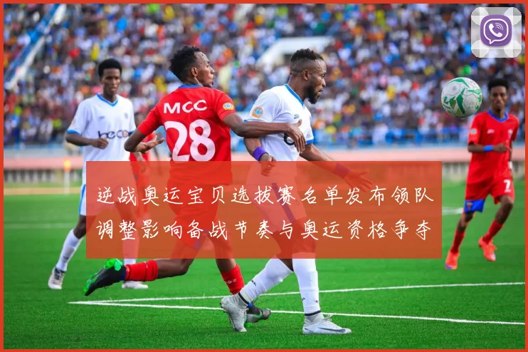 逆战奥运宝贝选拔赛名单发布领队调整影响备战节奏与奥运资格争夺