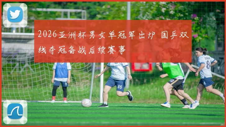 2026亚洲杯男女单冠军出炉 国乒双线夺冠备战后续赛事