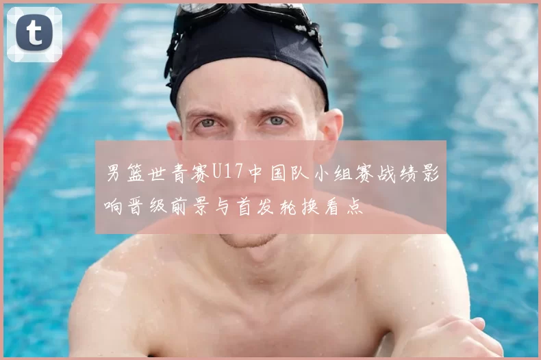 男篮世青赛U17中国队小组赛战绩影响晋级前景与首发轮换看点