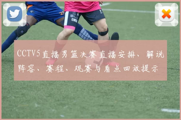 CCTV5直播男篮决赛直播安排、解说阵容、赛程、观赛与看点回放提示