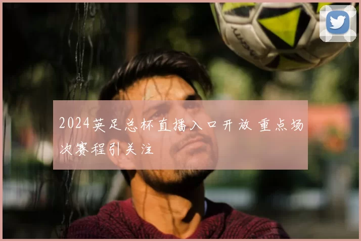 2024英足总杯直播入口开放 重点场次赛程引关注