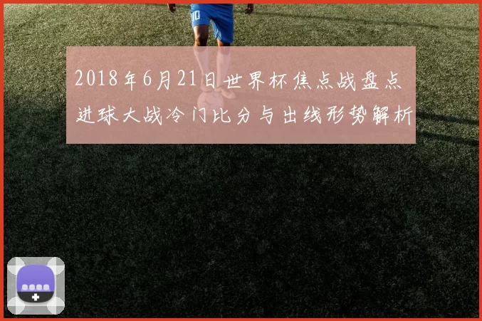 2018年6月21日世界杯焦点战盘点 进球大战冷门比分与出线形势解析