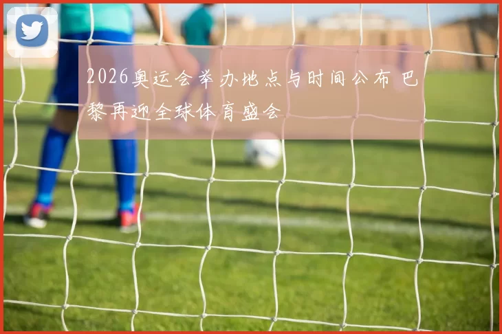 2026奥运会举办地点与时间公布 巴黎再迎全球体育盛会