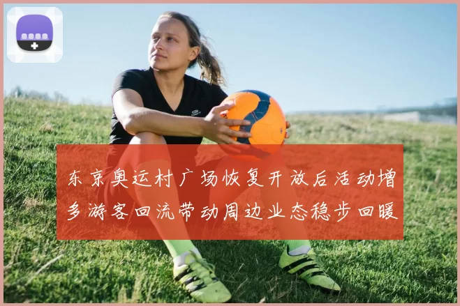 东京奥运村广场恢复开放后活动增多游客回流带动周边业态稳步回暖