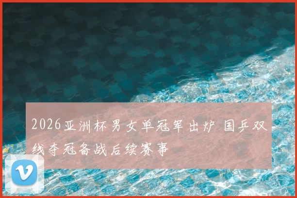 2026亚洲杯男女单冠军出炉 国乒双线夺冠备战后续赛事
