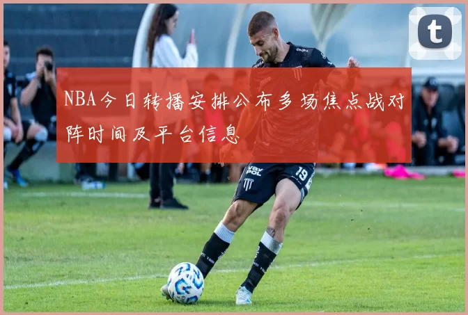 NBA今日转播安排公布多场焦点战对阵时间及平台信息