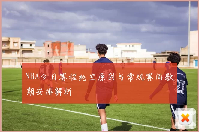 NBA今日赛程轮空原因与常规赛间歇期安排解析
