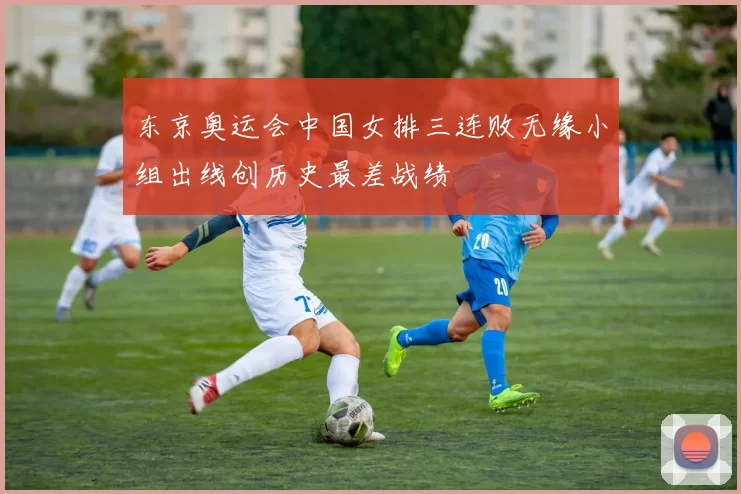 东京奥运会中国女排三连败无缘小组出线创历史最差战绩