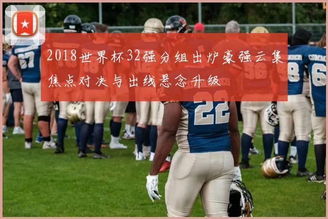 2018世界杯32强分组出炉豪强云集焦点对决与出线悬念升级