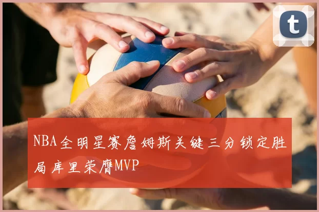 NBA全明星赛詹姆斯关键三分锁定胜局库里荣膺MVP