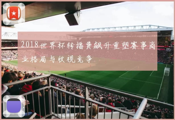 2018世界杯转播费飙升重塑赛事商业格局与收视竞争