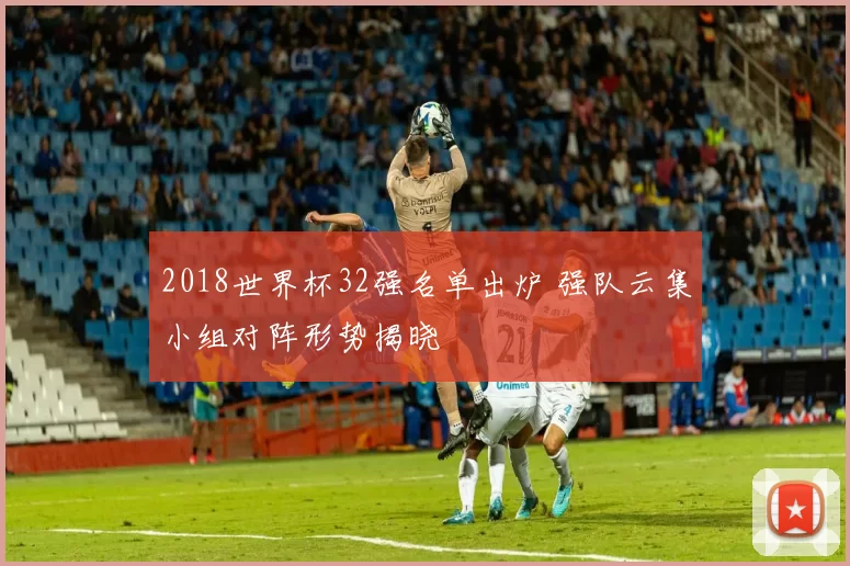 2018世界杯32强名单出炉 强队云集小组对阵形势揭晓