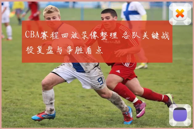 CBA赛程回放录像整理 各队关键战役复盘与争胜看点