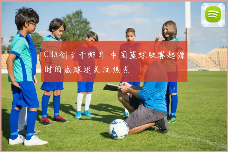 CBA创立于哪年 中国篮球联赛起源时间成球迷关注焦点