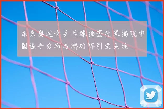 东京奥运会乒乓球抽签结果揭晓中国选手分布与潜对阵引发关注