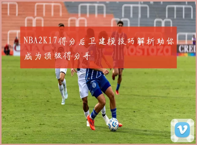 NBA2K17得分后卫建模技巧解析助你成为顶级得分手