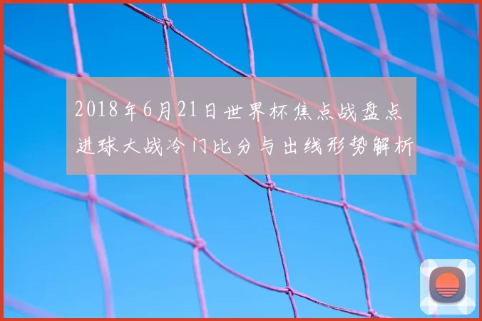 2018年6月21日世界杯焦点战盘点 进球大战冷门比分与出线形势解析