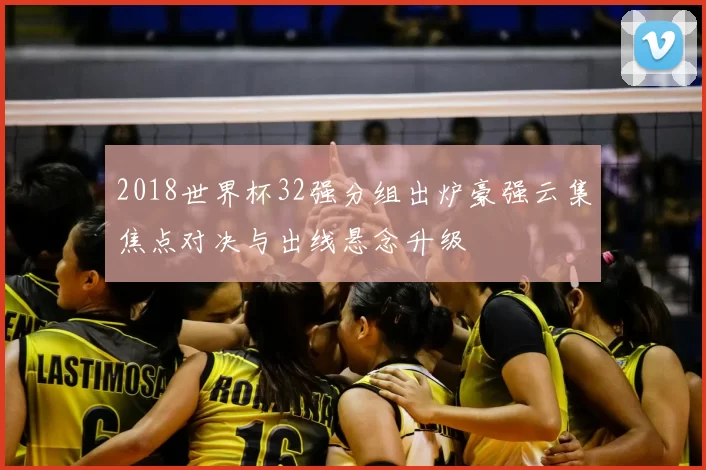2018世界杯32强分组出炉豪强云集焦点对决与出线悬念升级