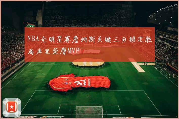 NBA全明星赛詹姆斯关键三分锁定胜局库里荣膺MVP